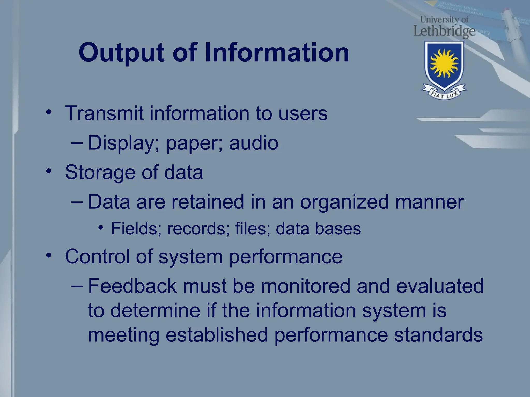Output of Information
• Transmit information to users
– Display; paper; audio
• Storage of data
– Data are retained in an organized manner
• Fields; records; files; data bases
• Control of system performance
– Feedback must be monitored and evaluated
to determine if the information system is
meeting established performance standards
 