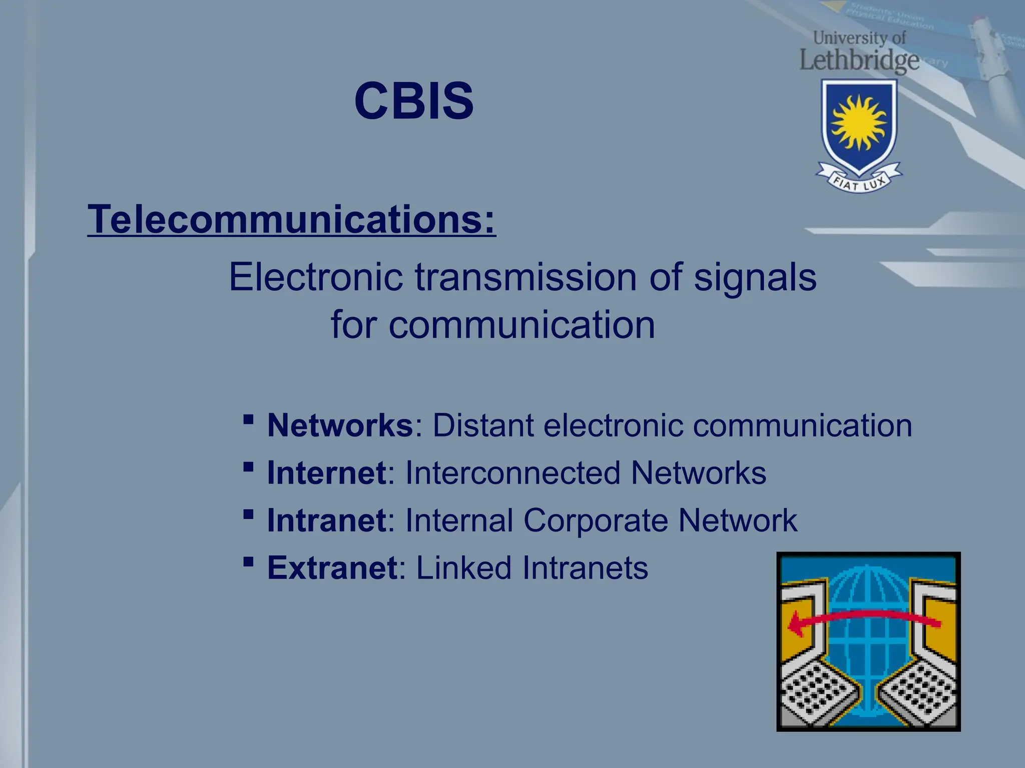 CBIS
Telecommunications:
Electronic transmission of signals
for communication
 Networks: Distant electronic communication
 Internet: Interconnected Networks
 Intranet: Internal Corporate Network
 Extranet: Linked Intranets
 