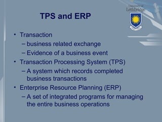 TPS and ERP
• Transaction
– business related exchange
– Evidence of a business event
• Transaction Processing System (TPS)
– A system which records completed
business transactions
• Enterprise Resource Planning (ERP)
– A set of integrated programs for managing
the entire business operations
 