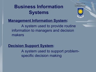Business Information
Systems
Management Information System:
A system used to provide routine
information to managers and decision
makers
Decision Support System:
A system used to support problem-
specific decision making
 