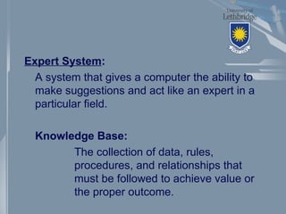 Expert System:
A system that gives a computer the ability to
make suggestions and act like an expert in a
particular field.
Knowledge Base:
The collection of data, rules,
procedures, and relationships that
must be followed to achieve value or
the proper outcome.
 