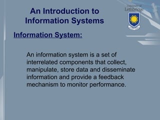 An Introduction to
Information Systems
Information System:
An information system is a set of
interrelated components that collect,
manipulate, store data and disseminate
information and provide a feedback
mechanism to monitor performance.
 