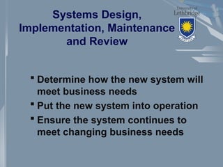 Systems Design,
Implementation, Maintenance
and Review
 Determine how the new system will
meet business needs
 Put the new system into operation
 Ensure the system continues to
meet changing business needs
 