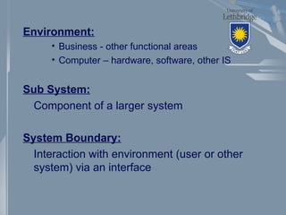 Environment:
• Business - other functional areas
• Computer – hardware, software, other IS
Sub System:
Component of a larger system
System Boundary:
Interaction with environment (user or other
system) via an interface
 