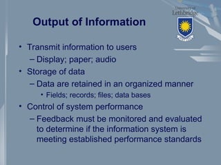 Output of Information
• Transmit information to users
– Display; paper; audio
• Storage of data
– Data are retained in an organized manner
• Fields; records; files; data bases
• Control of system performance
– Feedback must be monitored and evaluated
to determine if the information system is
meeting established performance standards
 
