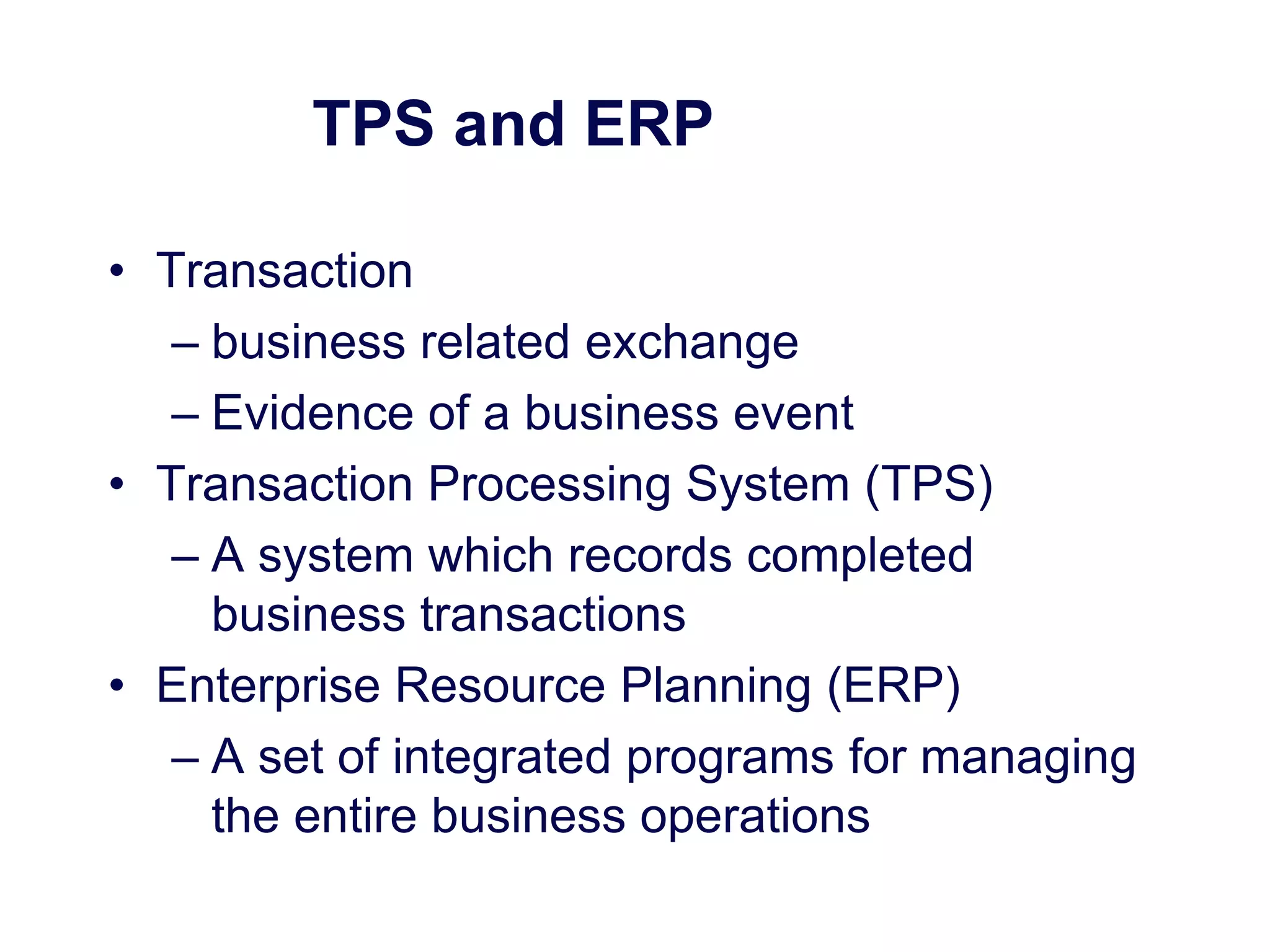 TPS and ERP
• Transaction
– business related exchange
– Evidence of a business event
• Transaction Processing System (TPS)
– A system which records completed
business transactions
• Enterprise Resource Planning (ERP)
– A set of integrated programs for managing
the entire business operations
 