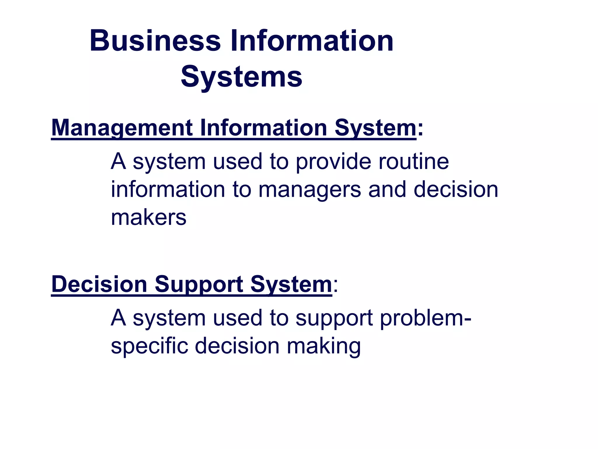 Business Information
Systems
Management Information System:
A system used to provide routine
information to managers and decision
makers
Decision Support System:
A system used to support problem-
specific decision making
 