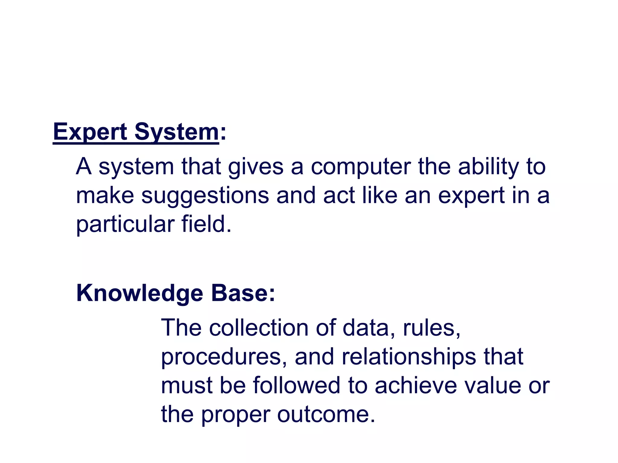 Expert System:
A system that gives a computer the ability to
make suggestions and act like an expert in a
particular field.
Knowledge Base:
The collection of data, rules,
procedures, and relationships that
must be followed to achieve value or
the proper outcome.
 