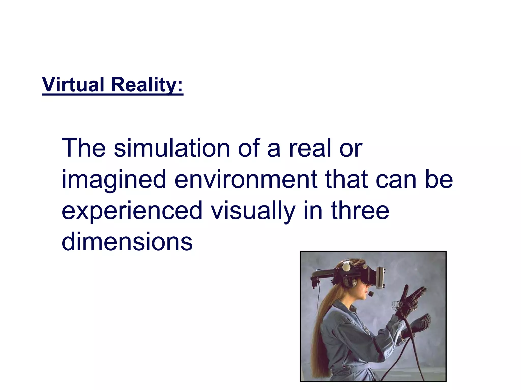 Virtual Reality:
The simulation of a real or
imagined environment that can be
experienced visually in three
dimensions
 