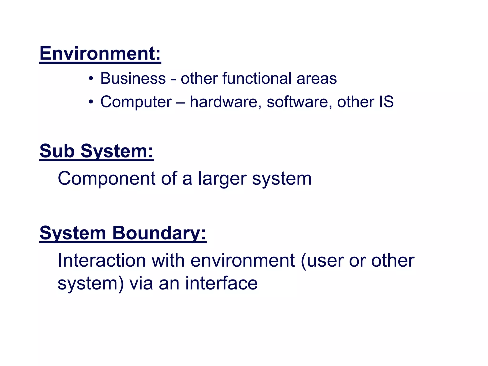 Environment:
• Business - other functional areas
• Computer – hardware, software, other IS
Sub System:
Component of a larger system
System Boundary:
Interaction with environment (user or other
system) via an interface
 