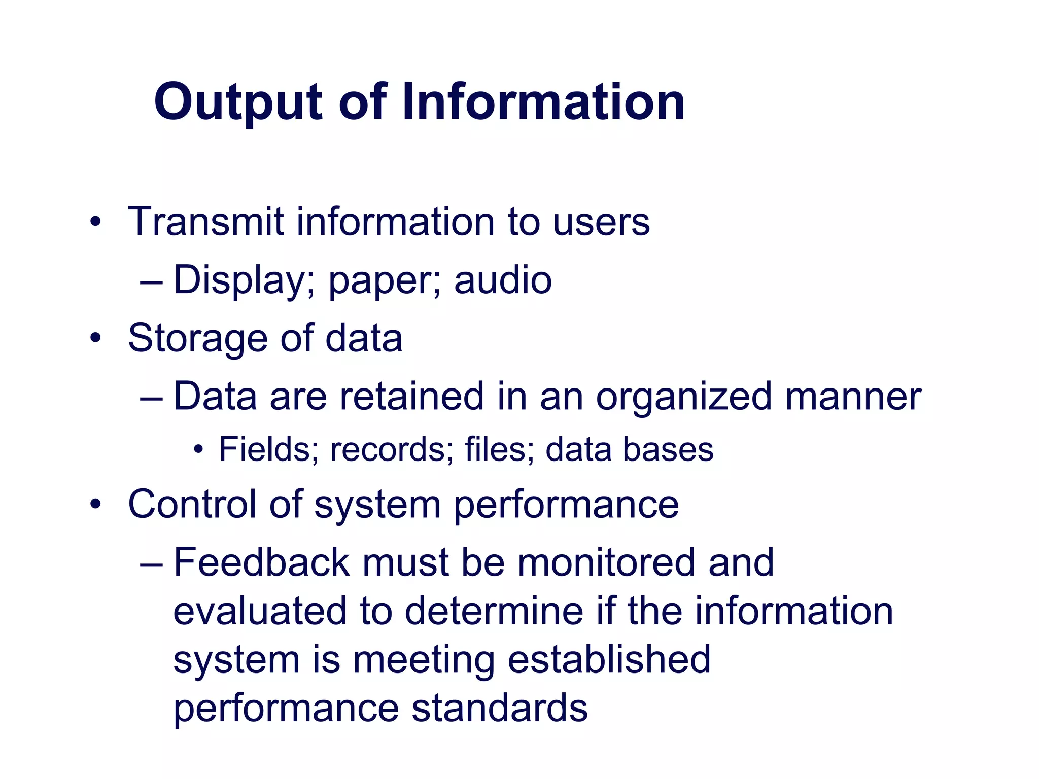 Output of Information
• Transmit information to users
– Display; paper; audio
• Storage of data
– Data are retained in an organized manner
• Fields; records; files; data bases
• Control of system performance
– Feedback must be monitored and
evaluated to determine if the information
system is meeting established
performance standards
 
