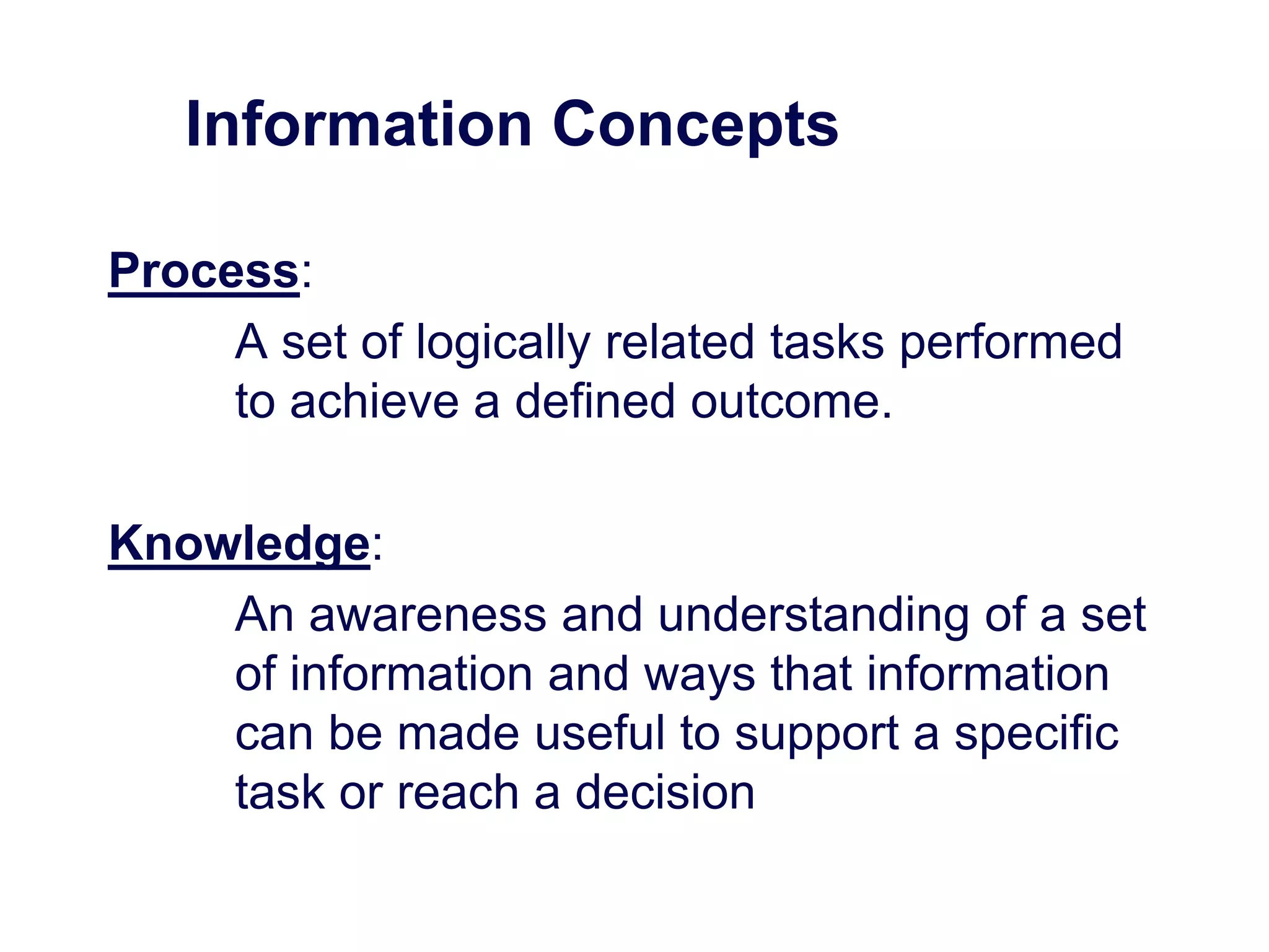 Information Concepts
Process:
A set of logically related tasks performed
to achieve a defined outcome.
Knowledge:
An awareness and understanding of a set
of information and ways that information
can be made useful to support a specific
task or reach a decision
 
