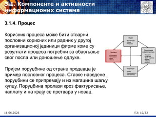 11.06.2025 П3: 10/33
3.1. Компоненте и активности
информационих система
3.1.4. Процес
Корисник процеса може бити стварни
пословни корисник или радник у другој
организационој јединици фирме коме су
резултати процеса потребни за обављање
свог посла или доношење одлуке.
Пријем поруџбине од стране продавца је
пример пословног процеса. Ставке наведене у
поруџбини се припремају и из магацина шаљу
купцу. Поруџбина пролази кроз фактурисање,
наплату и на крају се претвара у новац.
 