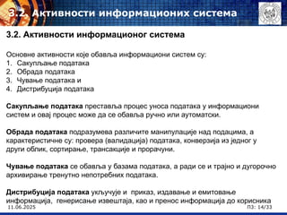 11.06.2025 П3: 14/33
3.2. Активности информационих система
3.2. Активности информационог система
Основне активности које обавља информациони систем су:
1. Сакупљање података
2. Обрада података
3. Чување података и
4. Дистрибуција података
Сакупљање података преставља процес уноса података у информациони
систем и овај процес може да се обавља ручно или аутоматски.
Обрада података подразумева различите манипулације над подацима, а
карактеристичне су: провера (валидација) података, конверзија из једног у
други облик, сортирање, трансакције и прорачуни.
Чување података се обавља у базама података, а ради се и трајно и дугорочно
архивирање тренутно непотребних података.
Дистрибуција података укључује и приказ, издавање и емитовање
информација, генерисање извештаја, као и пренос информација до корисника
 