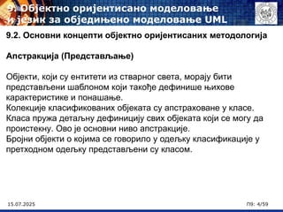 15.07.2025 П9: 4/59
9.2. Основни концепти објектно оријентисаних методологија
Апстракција (Представљање)
Објекти, који су ентитети из стварног света, морају бити
представљени шаблоном који такође дефинише њихове
карактеристике и понашање.
Колекције класификованих објеката су апстраховане у класе.
Класа пружа детаљну дефиницију свих објеката који се могу да
проистекну. Ово је основни ниво апстракције.
Бројни објекти о којима се говорило у одељку класификације у
претходном одељку представљени су класом.
9. Објектно оријентисано моделовање
и језик за обједињено моделовање UML
 