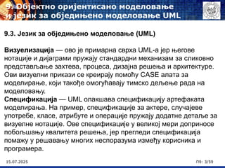 15.07.2025 П9: 3/59
9.3. Језик за обједињено моделовање (UML)
Визуелизација — ово је примарна сврха UML-а јер његове
нотације и дијаграми пружају стандардни механизам за сликовно
представљање захтева, процеса, дизајна решења и архитектуре.
Ови визуелни прикази се креирају помоћу CASE алата за
моделирање, који такође омогућавају тимско дељење рада на
моделовању.
Спецификација — UML олакшава спецификацију артефаката
моделирања. На пример, спецификације за актере, случајеве
употребе, класе, атрибуте и операције пружају додатне детаље за
визуелне нотације. Ове спецификације у великој мери доприносе
побољшању квалитета решења, јер прегледи спецификација
помажу у решавању многих неспоразума између корисника и
програмера.
9. Објектно оријентисано моделовање
и језик за обједињено моделовање UML
 