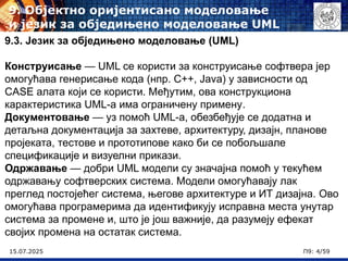 15.07.2025 П9: 4/59
9.3. Језик за обједињено моделовање (UML)
Конструисање — UML се користи за конструисање софтвера јер
омогућава генерисање кода (нпр. C++, Java) у зависности од
CASE алата који се користи. Међутим, ова конструкциона
карактеристика UML-а има ограничену примену.
Документовање — уз помоћ UML-а, обезбеђује се додатна и
детаљна документација за захтеве, архитектуру, дизајн, планове
пројеката, тестове и прототипове како би се побољшале
спецификације и визуелни прикази.
Одржавање — добри UML модели су значајна помоћ у текућем
одржавању софтверских система. Модели омогућавају лак
преглед постојећег система, његове архитектуре и ИТ дизајна. Ово
омогућава програмерима да идентификују исправна места унутар
система за промене и, што је још важније, да разумеју ефекат
својих промена на остатак система.
9. Објектно оријентисано моделовање
и језик за обједињено моделовање UML
 