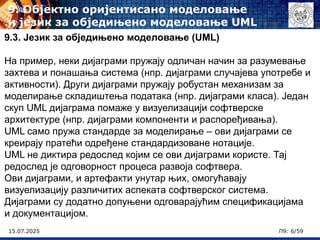 15.07.2025 П9: 6/59
9.3. Језик за обједињено моделовање (UML)
На пример, неки дијаграми пружају одличан начин за разумевање
захтева и понашања система (нпр. дијаграми случајева употребе и
активности). Други дијаграми пружају робустан механизам за
моделирање складиштења података (нпр. дијаграми класа). Један
скуп UML дијаграма помаже у визуелизацији софтверске
архитектуре (нпр. дијаграми компоненти и распоређивања).
UML само пружа стандарде за моделирање – ови дијаграми се
креирају пратећи одређене стандардизоване нотације.
UML не диктира редослед којим се ови дијаграми користе. Тај
редослед је одговорност процеса развоја софтвера.
Ови дијаграми, и артефакти унутар њих, омогућавају
визуелизацију различитих аспеката софтверског система.
Дијаграми су додатно допуњени одговарајућим спецификацијама
и документацијом.
9. Објектно оријентисано моделовање
и језик за обједињено моделовање UML
 