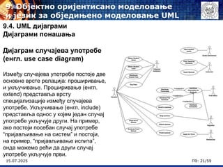 15.07.2025 П9: 21/59
9.4. UML дијаграми
Дијаграми понашања
Дијаграм случајева употребе
(енгл. use case diagram)
Између случајева употребе постоје две
основне врсте релација: проширивање,
и укључивање. Проширивање (енгл.
extend) представља врсту
специјализације између случајева
употребе. Укључивање (енгл. include)
представља однос у којем један случај
употребе укључује други. На пример,
ако постоји посебан случај употребе
“пријављивање на систем” и постоји,
на пример, “пријављивање испита”,
онда можемо рећи да други случај
употребе укључује први.
9. Објектно оријентисано моделовање
и језик за обједињено моделовање UML
 
