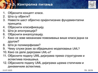 15.07.2025 П9: 29/59
1. Објаснити концепт класе.
2. Шта су објекти?
3. Навести шест објектно оријентисаних фундаментални
принципа.
4. Објаснити класификацију.
5. Шта је апсктракција?
6. Објаснити енкапсулацију.
7. Како се зове механизам повезивања више класа једна са
другом?
8. Шта је полиморфизам?
9. Чему служи језик за обједињено моделовање UML?
10. Како се деле дијаграми UML-а?
11. Објасните поделу UML дијаграма према структурним и
аспектима понашања.
12. Објасниоте поделу UML дијаграма шрема статичким и
динамичким аспектима.
9.5. Контролна питања
 