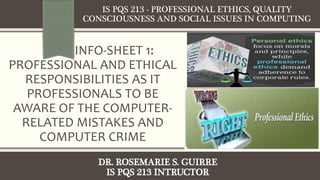 INFO-SHEET 1:
PROFESSIONAL AND ETHICAL
RESPONSIBILITIES AS IT
PROFESSIONALS TO BE
AWARE OF THE COMPUTER-
RELATED MISTAKES AND
COMPUTER CRIME
IS PQS 213 - PROFESSIONAL ETHICS, QUALITY
CONSCIOUSNESS AND SOCIAL ISSUES IN COMPUTING
DR. ROSEMARIE S. GUIRRE
IS PQS 213 INTRUCTOR
 