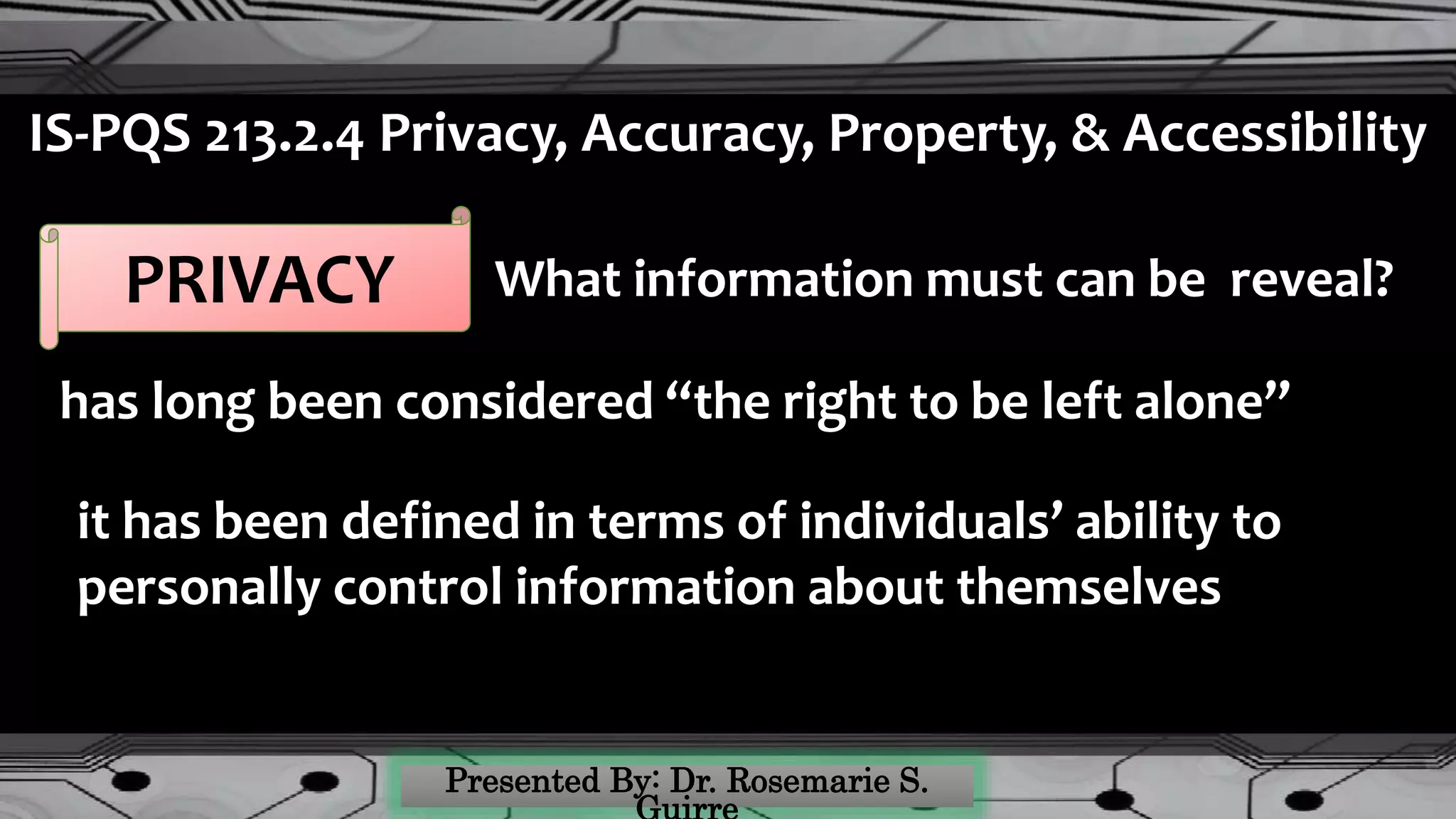 IS-PQS 213.2.4 Privacy, Accuracy, Property, & Accessibility
PRIVACY
has long been considered “the right to be left alone”
it has been defined in terms of individuals’ ability to
personally control information about themselves
What information must can be reveal?
 