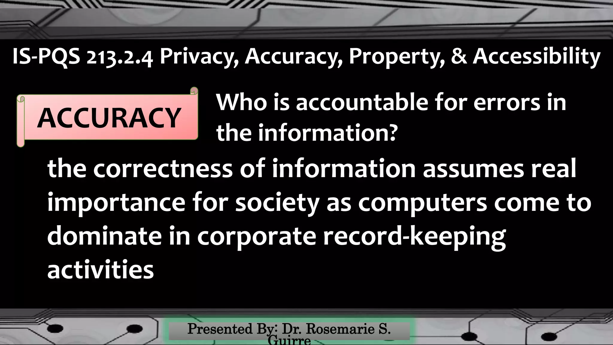 IS-PQS 213.2.4 Privacy, Accuracy, Property, & Accessibility
ACCURACY
the correctness of information assumes real
importance for society as computers come to
dominate in corporate record-keeping
activities
Who is accountable for errors in
the information?
 