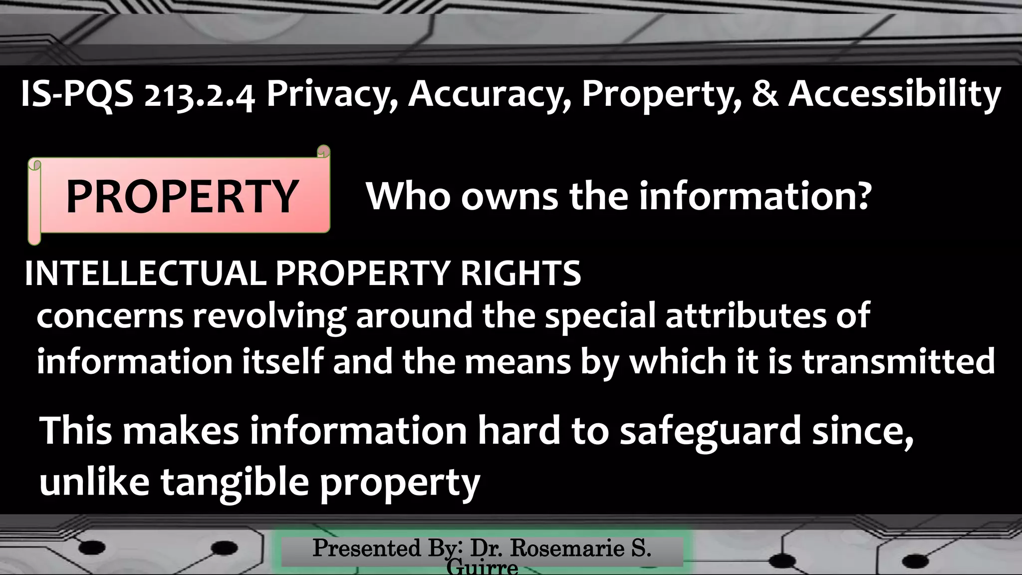 IS-PQS 213.2.4 Privacy, Accuracy, Property, & Accessibility
PROPERTY Who owns the information?
INTELLECTUAL PROPERTY RIGHTS
concerns revolving around the special attributes of
information itself and the means by which it is transmitted
This makes information hard to safeguard since,
unlike tangible property
 