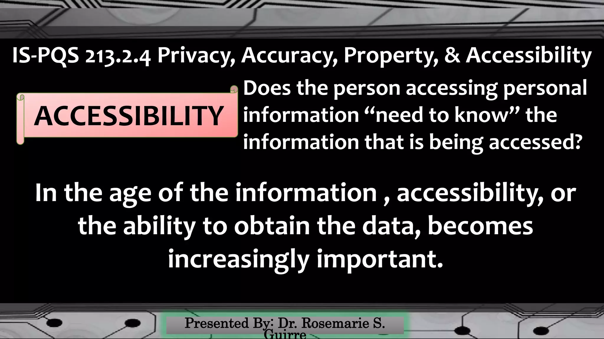 IS-PQS 213.2.4 Privacy, Accuracy, Property, & Accessibility
ACCESSIBILITY
Does the person accessing personal
information “need to know” the
information that is being accessed?
In the age of the information , accessibility, or
the ability to obtain the data, becomes
increasingly important.
 
