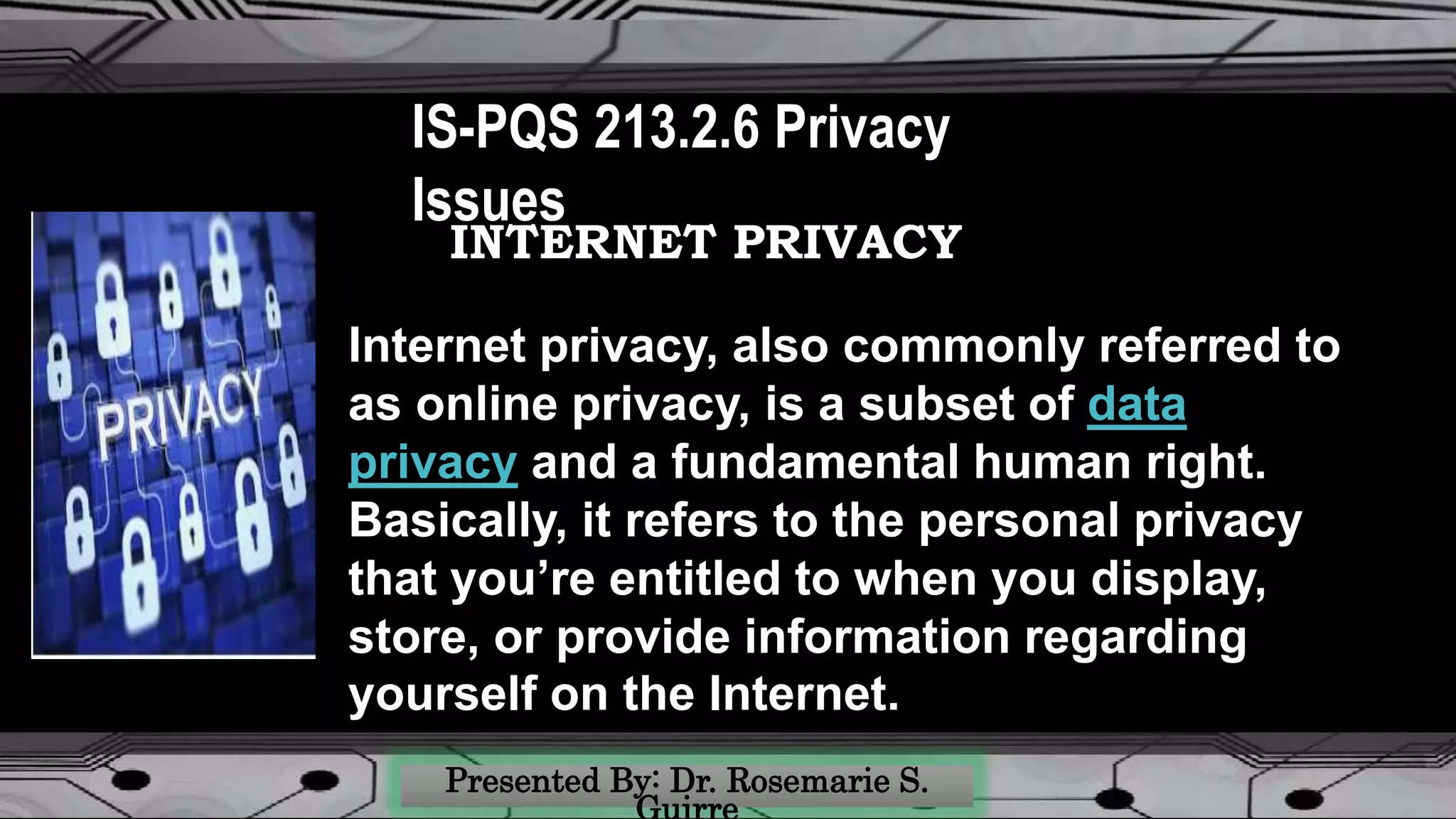 IS-PQS 213.2.6 Privacy
Issues
INTERNET PRIVACY
Internet privacy, also commonly referred to
as online privacy, is a subset of data
privacy and a fundamental human right.
Basically, it refers to the personal privacy
that you’re entitled to when you display,
store, or provide information regarding
yourself on the Internet.
 