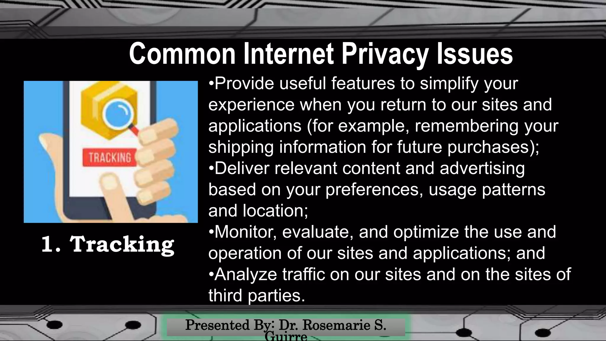 Common Internet Privacy Issues
•Provide useful features to simplify your
experience when you return to our sites and
applications (for example, remembering your
shipping information for future purchases);
•Deliver relevant content and advertising
based on your preferences, usage patterns
and location;
•Monitor, evaluate, and optimize the use and
operation of our sites and applications; and
•Analyze traffic on our sites and on the sites of
third parties.
1. Tracking
 