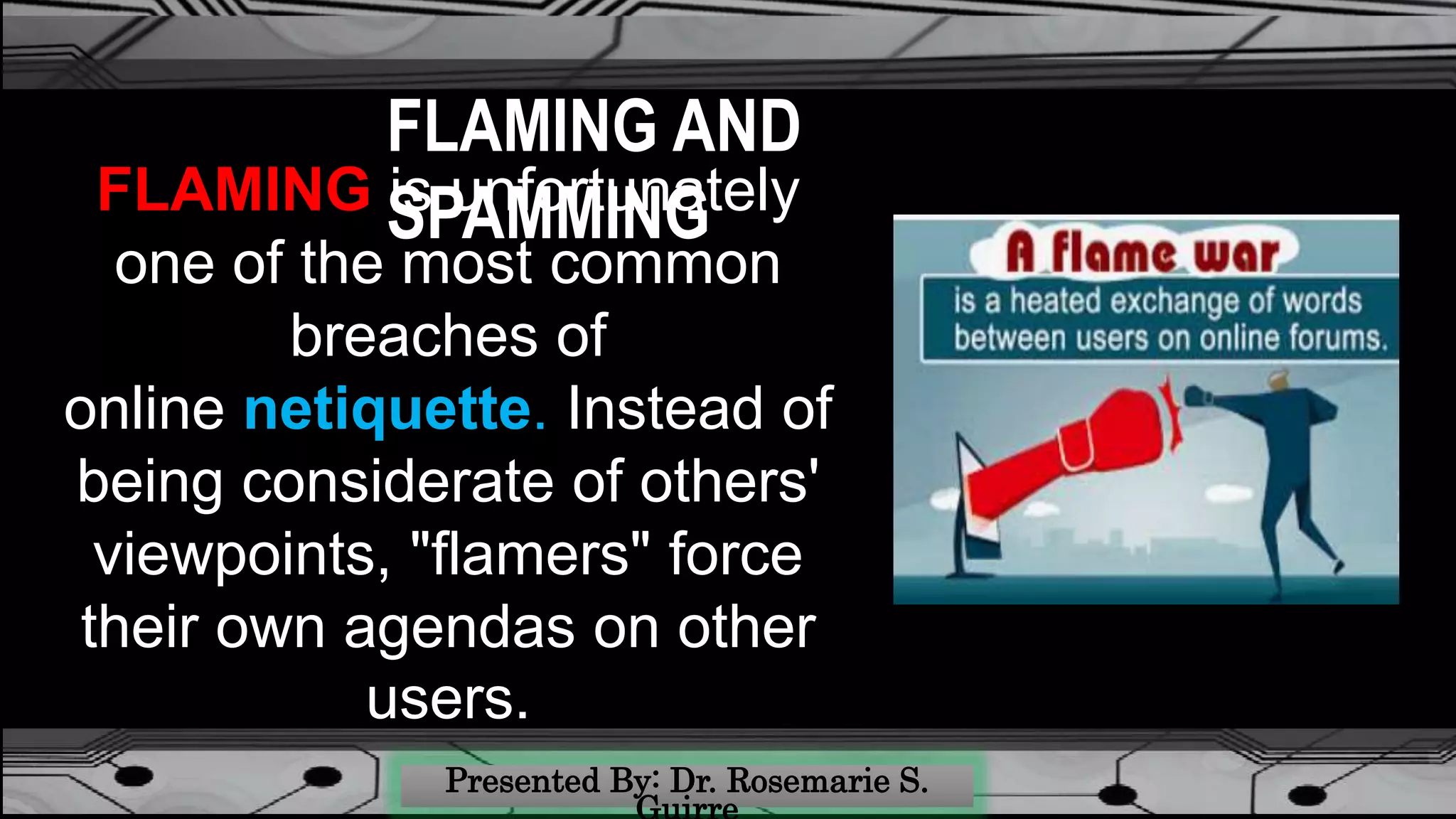 FLAMING AND
SPAMMINGFLAMING is unfortunately
one of the most common
breaches of
online netiquette. Instead of
being considerate of others'
viewpoints, "flamers" force
their own agendas on other
users.
 