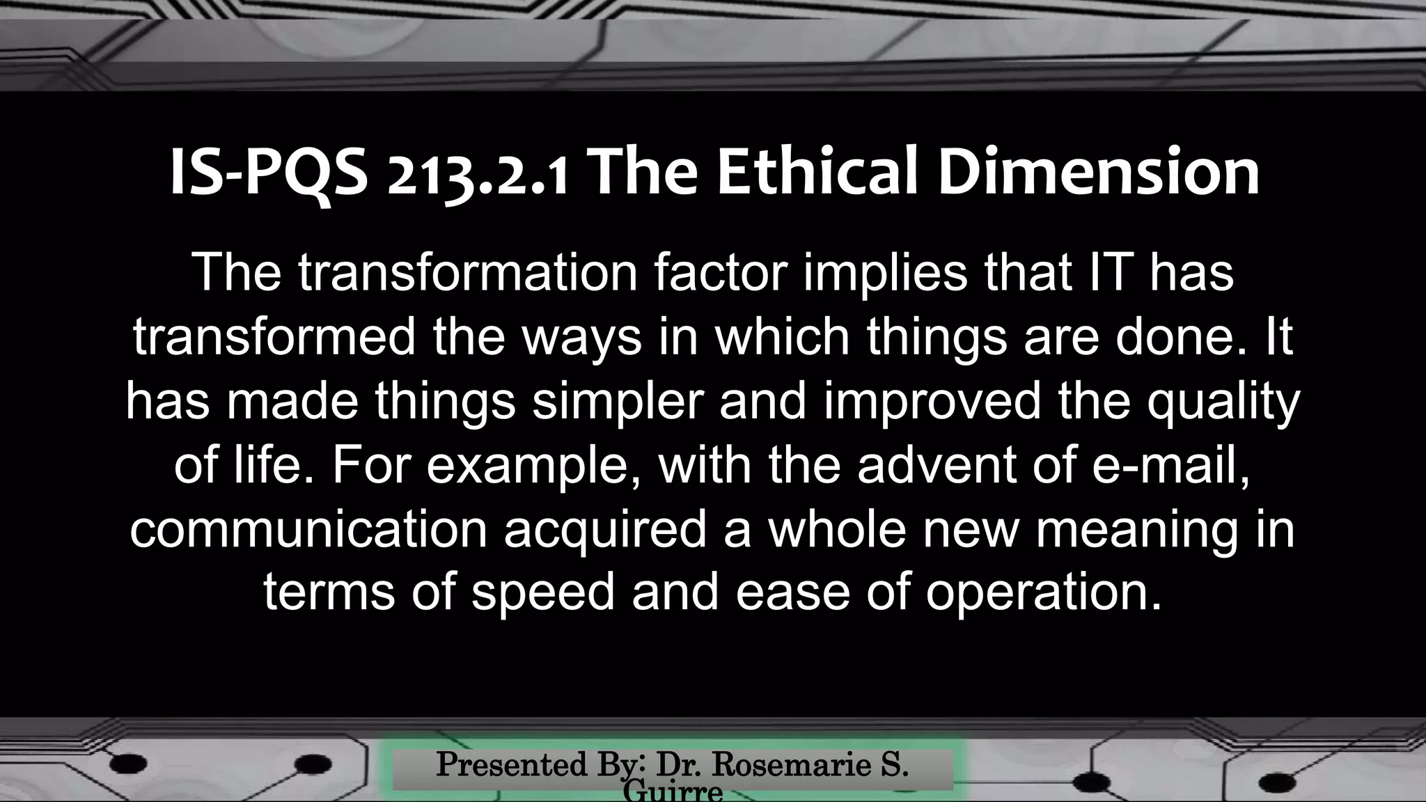 IS-PQS 213.2.1 The Ethical Dimension
The transformation factor implies that IT has
transformed the ways in which things are done. It
has made things simpler and improved the quality
of life. For example, with the advent of e-mail,
communication acquired a whole new meaning in
terms of speed and ease of operation.
 