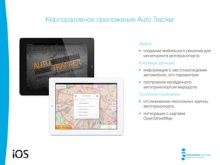 Корпоративное приложение Auto Tracker

Задача:
•	 создание мобильного решения для
мониторинга автотранспорта
Ключевые функции:
•	 информация о местонахождении
автомобиля, его параметров
•	 построение пройденного
автотранспортом маршрута
Особенности решения:
•	 отслеживание нескольких единиц
автотранспорта
•	 интеграция с картами
OpenStreetMap

 