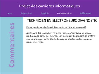 Projet des carrières informatiques
Intro   Formations        Emplois          Commentaires            Références


             TECHNICIEN EN ÉLECTRONEURODIAGNOSTIC
            Est-ce que je suis intéressé dans cette carrière et pourquoi?

            Après avoir fait un recherche sur la carrière d’archiviste de dossiers
            médicaux, la partie des neurones m’intéresse. Cependant, je préfère
            être neurologue, car tu étudie beaucoup plus les nerfs et un peux
            moins le cerveau.
 