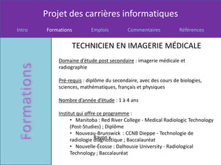 Projet des carrières informatiques
Intro   Formations        Emplois         Commentaires           Références


                 TECHNICIEN EN IMAGERIE MÉDICALE
            Domaine d’étude post secondaire : imagerie médicale et
            radiographie

            Pré-requis : diplôme du secondaire, avec des cours de biologies,
            sciences, mathématiques, français et physiques

            Nombre d’année d’étude : 1 à 4 ans

            Institut qui offre ce programme :
                  • Manitoba : Red River College - Medical Radiologic Technology
                  (Post-Studies) ; Diplôme
                  • Nouveau-Brunswick : CCNB Dieppe - Technologie de
                             Rayon x
                  radiologie diagnostique ; Baccalauréat
                  • Nouvelle-Écosse : Dalhousie University - Radiological
                  Technology ; Baccalauréat
 