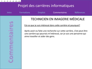 Projet des carrières informatiques
Intro   Formations        Emplois          Commentaires            Références


                     TECHNICIEN EN IMAGERIE MÉDICALE
            Est-ce que je suis intéressé dans cette carrière et pourquoi?

            Après avoir eu faite une recherche sur cette carrière, c’est peut être
            une carrière qui pourrais m’intéressé, car je suis une personne qui
            aime travailler et aider des gens.
 