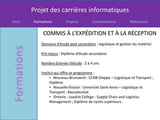 Projet des carrières informatiques
Intro   Formations         Emplois         Commentaires          Références


             COMMIS À L’EXPÉDITION ET À LA RÉCEPTION
            Domaine d’étude post secondaire : logistique et gestion du matériel

            Pré-requis : Diplôme d’étude secondaire

            Nombre d’année d’étude : 2 à 4 ans

            Institut qui offre ce programme :
                  • Nouveau-Brunswick : CCNB Dieppe – Logistique et Transport ;
                  Diplôme
                  • Nouvelle-Écosse : Université Saint-Anne – Logistique et
                  Transport ; Baccalauréat
                  • Ontario : Loyalist College - Supply Chain and Logistics
                  Management ; Diplôme de cycles supérieurs
 
