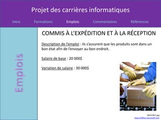 Projet des carrières informatiques
Intro   Formations         Emplois           Commentaires           Références


            COMMIS À L’EXPÉDITION ET À LA RÉCEPTION
            Description de l’emploi : ils s’assurent que les produits sont dans un
            bon état afin de l’envoyer au bon endroit.

            Salaire de base : 20 000$

            Variation de salaire : 30 000$




                                                                                     00431851.jpg
                                                                       http://office.microsoft.com
 