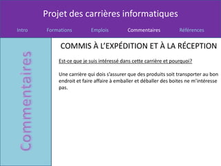 Projet des carrières informatiques
Intro   Formations        Emplois          Commentaires            Références


             COMMIS À L’EXPÉDITION ET À LA RÉCEPTION
            Est-ce que je suis intéressé dans cette carrière et pourquoi?

            Une carrière qui dois s’assurer que des produits soit transporter au bon
            endroit et faire affaire à emballer et déballer des boites ne m’intéresse
            pas.
 