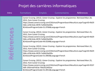 Projet des carrières informatiques
Intro   Formations           Emplois            Commentaires               Références

          Career Cruising. (2012). Career Cruising : Explorer les programmes. Retrieved Mars 20,
          2012, from Career Cruising:
          https://www.careercruising.com/CASchool/ProgramSearchResultList.aspx?LoginID=9b29
          566c-e258-4cbc-8970-7a94d19e03fa-
          &3rdLevelProgramCode=51.0706&Language=French

          Career Cruising. (2012). Career Cruising : Explorer les programmes. Retrieved Mars 21,
          2012, from Career Cruising:
          https://www.careercruising.com/CASchool/ProgramSearchResultList.aspx?LoginID=9b29
          566c-e258-4cbc-8970-7a94d19e03fa-
          &3rdLevelProgramCode=49.0104&Language=French

          Career Cruising. (2012). Career Cruising : Explorer les programmes. Retrieved Mars 21,
          2012, from Career Cruising:
          https://www.careercruising.com/CASchool/ProgramSearchResultList.aspx?LoginID=9b29
          566c-e258-4cbc-8970-7a94d19e03fa-
          &3rdLevelProgramCode=51.0903&Language=French

          Career Cruising. (2012). Career Cruising : Explorer les programmes. Retrieved Mars 25,
          2012, from Career Cruising:
          https://www.careercruising.com/CASchool/ProgramSearchResultList.aspx?LoginID=9537
          faf6-1428-4c6f-853e-79d1912492ea-
          &3rdLevelProgramCode=51.0911&Language=French
 