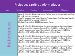 Projet des carrières informatiques
Intro   Formations           Emplois            Commentaires              Références

          Career Cruising. (2012). Career Cruising : Explorer les programmes. Retrieved Mars
          26, 2012, from Career Cruising:
          https://www.careercruising.com/CASchool/ProgramSearchResultList.aspx?LoginID
          =9d67d4e4-a320-4f1c-96ec-e1f114990353-
          &3rdLevelProgramCode=52.0203&Language=French

          Career Cruising. (2012). Détails de carrière pour Archiviste de dossiers médicaux /
          Archiviste de dossiers médicaux. Retrieved Mars 21, 2102, from Career Cruising:
          https://www.careercruising.com/Careers/JobDetails.aspx?LoginID=9b29566c-
          e258-4cbc-8970-7a94d19e03fa-&OccNumber=209&field=Salary

          Career Cruising. (2012). Détails de carrière pour Archiviste de dossiers médicaux /
          Archiviste de dossiers médicaux. Retrieved Mars 20, 2012, from Career Cruising:
          https://www.careercruising.com/Careers/JobDetails.aspx?LoginID=9b29566c-
          e258-4cbc-8970-7a94d19e03fa-&OccNumber=209&field=JobDesc

          Career Cruising. (2012). Détails de carrière pour Archiviste de dossiers médicaux /
          Archiviste de dossiers médicaux. Retrieved mars 20, 2012, from Career Cruising:
          https://www.careercruising.com/Careers/JobDetails.aspx?LoginID=9b29566c-
          e258-4cbc-8970-7a94d19e03fa-&OccNumber=209&field=Education
 