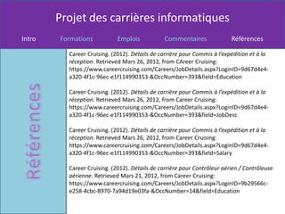 Projet des carrières informatiques
Intro   Formations           Emplois           Commentaires               Références

          Career Cruising. (2012). Détails de carrière pour Commis à l’expédition et à la
          réception. Retrieved Mars 26, 2012, from CAreer Cruising:
          https://www.careercruising.com/Careers/JobDetails.aspx?LoginID=9d67d4e4-
          a320-4f1c-96ec-e1f114990353-&OccNumber=393&field=Education

          Career Cruising. (2012). Détails de carrière pour Commis à l’expédition et à la
          réception. Retrieved Mars 26, 2012, from Career Cruising:
          https://www.careercruising.com/Careers/JobDetails.aspx?LoginID=9d67d4e4-
          a320-4f1c-96ec-e1f114990353-&OccNumber=393&field=JobDesc

          Career Cruising. (2012). Détails de carrière pour Commis à l’expédition et à la
          réception. Retrieved Mars 26, 2012, from Career Cruising:
          https://www.careercruising.com/Careers/JobDetails.aspx?LoginID=9d67d4e4-
          a320-4f1c-96ec-e1f114990353-&OccNumber=393&field=Salary

          Career Cruising. (2012). Détails de carrière pour Contrôleur aérien / Contrôleuse
          aérienne. Retrieved Mars 21, 2012, from Career Cruising:
          https://www.careercruising.com/Careers/JobDetails.aspx?LoginID=9b29566c-
          e258-4cbc-8970-7a94d19e03fa-&OccNumber=14&field=Education
 