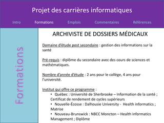 Projet des carrières informatiques
Intro   Formations         Emplois         Commentaires           Références


                  ARCHIVISTE DE DOSSIERS MÉDICAUX
            Domaine d’étude post secondaire : gestion des informations sur la
            santé

            Pré-requis : diplôme du secondaire avec des cours de sciences et
            mathématiques.

            Nombre d’année d’étude : 2 ans pour le collège, 4 ans pour
            l’université.

            Institut qui offre ce programme :
                  • Québec : Université de Sherbrooke – Information de la santé ;
                  Certificat de rendement de cycles supérieurs
                  • Nouvelle-Écosse : Dalhousie University - Health informatics ;
                  Matrise
                  • Nouveau-Brunswick : NBCC Moncton – Health informatics
                  Management ; Diplôme
 