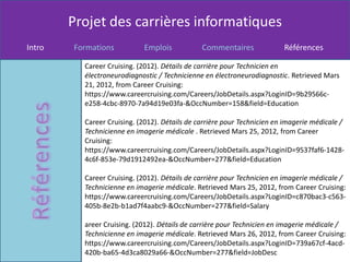 Projet des carrières informatiques
Intro   Formations          Emplois            Commentaires              Références

          Career Cruising. (2012). Détails de carrière pour Technicien en
          électroneurodiagnostic / Technicienne en électroneurodiagnostic. Retrieved Mars
          21, 2012, from Career Cruising:
          https://www.careercruising.com/Careers/JobDetails.aspx?LoginID=9b29566c-
          e258-4cbc-8970-7a94d19e03fa-&OccNumber=158&field=Education

          Career Cruising. (2012). Détails de carrière pour Technicien en imagerie médicale /
          Technicienne en imagerie médicale . Retrieved Mars 25, 2012, from Career
          Cruising:
          https://www.careercruising.com/Careers/JobDetails.aspx?LoginID=9537faf6-1428-
          4c6f-853e-79d1912492ea-&OccNumber=277&field=Education

          Career Cruising. (2012). Détails de carrière pour Technicien en imagerie médicale /
          Technicienne en imagerie médicale. Retrieved Mars 25, 2012, from Career Cruising:
          https://www.careercruising.com/Careers/JobDetails.aspx?LoginID=c870bac3-c563-
          405b-8e2b-b1ad7f4aabc9-&OccNumber=277&field=Salary

          areer Cruising. (2012). Détails de carrière pour Technicien en imagerie médicale /
          Technicienne en imagerie médicale. Retrieved Mars 26, 2012, from Career Cruising:
          https://www.careercruising.com/Careers/JobDetails.aspx?LoginID=739a67cf-4acd-
          420b-ba65-4d3ca8029a66-&OccNumber=277&field=JobDesc
 