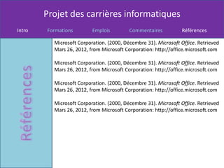 Projet des carrières informatiques
Intro   Formations        Emplois         Commentaires          Références

          Microsoft Corporation. (2000, Décembre 31). Microsoft Office. Retrieved
          Mars 26, 2012, from Microsoft Corporation: http://office.microsoft.com

          Microsoft Corporation. (2000, Décembre 31). Microsoft Office. Retrieved
          Mars 26, 2012, from Microsoft Corporation: http://office.microsoft.com

          Microsoft Corporation. (2000, Décembre 31). Microsoft Office. Retrieved
          Mars 26, 2012, from Microsoft Corporation: http://office.microsoft.com

          Microsoft Corporation. (2000, Décembre 31). Microsoft Office. Retrieved
          Mars 26, 2012, from Microsoft Corporation: http://office.microsoft.com
 