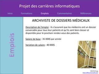 Projet des carrières informatiques
Intro   Formations         Emplois           Commentaires           Références


                  ARCHIVISTE DE DOSSIERS MÉDICAUX
            Description de l’emploi : ils s’assurent que les médecins ont un dossier
            convenable pour tous leur patients et qu’ils sont bien classer et
            disponible pour le prochain rendez-vous des patients.

            Salaire de base : 35 000$ par année

            Variation de salaire : 40 000$




                                                                                    00422619.jpg
                                                                      http://office.microsoft.com
 