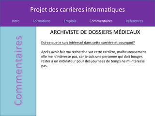 Projet des carrières informatiques
Intro   Formations        Emplois          Commentaires            Références


                 ARCHIVISTE DE DOSSIERS MÉDICAUX
            Est-ce que je suis intéressé dans cette carrière et pourquoi?

            Après avoir fait ma recherche sur cette carrière, malheureusement
            elle me n’intéresse pas, car je suis une personne qui doit bouger,
            rester a un ordinateur pour des journées de temps ne m’intéresse
            pas.
 