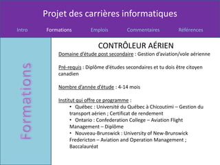 Projet des carrières informatiques
Intro   Formations        Emplois         Commentaires            Références


                             CONTRÔLEUR AÉRIEN
            Domaine d’étude post secondaire : Gestion d’aviation/vole aérienne

            Pré-requis : Diplôme d’études secondaires et tu dois être citoyen
            canadien

            Nombre d’année d’étude : 4-14 mois

            Institut qui offre ce programme :
                  • Québec : Université du Québec à Chicoutimi – Gestion du
                  transport aérien ; Certificat de rendement
                  • Ontario : Confederation College – Aviation Flight
                  Management – Diplôme
                  • Nouveau-Brunswick : University of New-Brunswick
                  Fredericton – Aviation and Operation Management ;
                  Baccalauréat
 