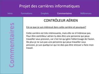 Projet des carrières informatiques
Intro   Formations         Emplois           Commentaires              Références


                               CONTRÔLEUR AÉRIEN
            Est-ce que je suis intéressé dans cette carrière et pourquoi?

            Cette carrière est très intéressante, mais elle ne m’intéresse pas.
            Pour être contrôleur aérien tu dois être une personne qui peux
            travailler sous pression, car c’est toi qui gère l’atterrissage de l’avion.
            De plus je ne suis pas une personne qui peux travailler sous
            pression, je suis quelqu’un qui ne dois pas être stresser a faire mon
            travail.
 